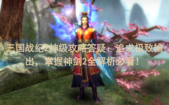 三国战纪2神级攻略答疑：追求极致输出，掌握神剑2全解析必看！